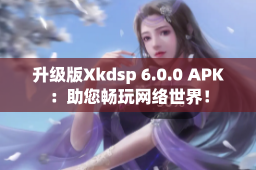 升级版Xkdsp 6.0.0 APK：助您畅玩网络世界！