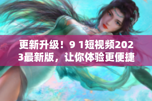 更新升级！9 1短视频2023最新版，让你体验更便捷的网络视频观看