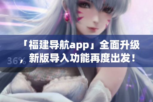 「福建导航app」全面升级，新版导入功能再度出发！——与软件相关的新闻报道