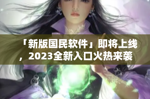 「新版国民软件」即将上线，2023全新入口火热来袭！