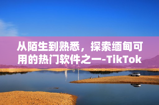 从陌生到熟悉，探索缅甸可用的热门软件之一-TikTok！