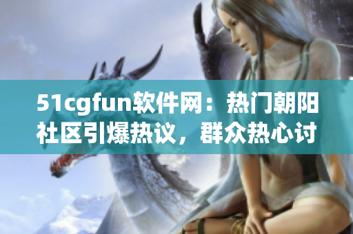 51cgfun软件网：热门朝阳社区引爆热议，群众热心讨论软件前沿话题