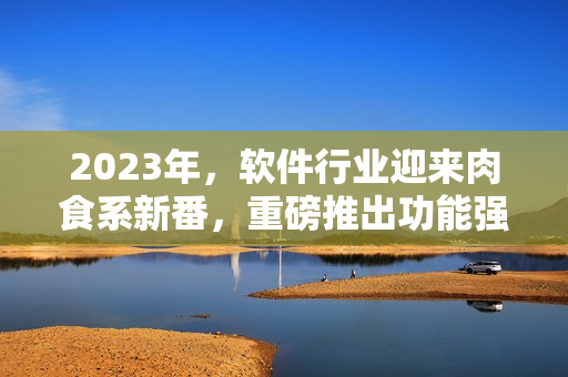 2023年，软件行业迎来肉食系新番，重磅推出功能强大的全能编辑器！