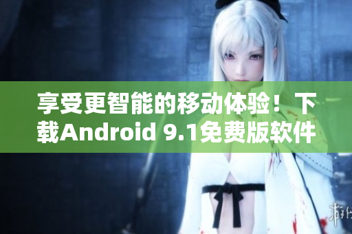 享受更智能的移动体验！下载Android 9.1免费版软件获取最新功能