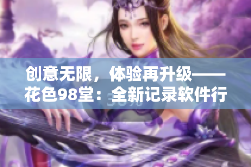 创意无限，体验再升级——花色98堂：全新记录软件行业发展的网络名