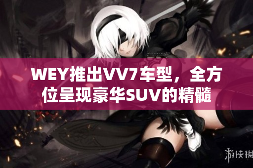 WEY推出VV7车型，全方位呈现豪华SUV的精髓