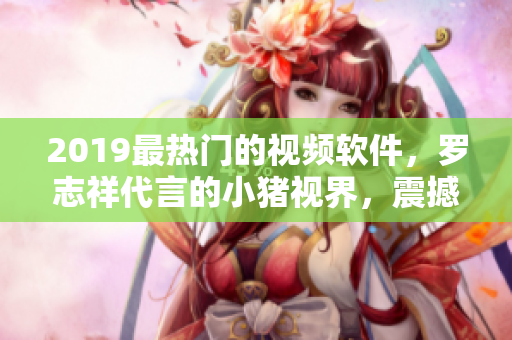 2019最热门的视频软件，罗志祥代言的小猪视界，震撼上线