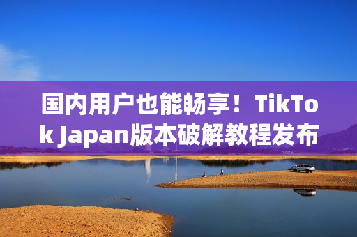 国内用户也能畅享！TikTok Japan版本破解教程发布