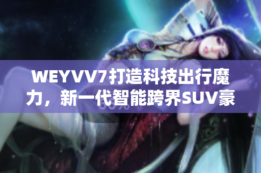 WEYVV7打造科技出行魔力，新一代智能跨界SUV豪华应用助力巅峰体验