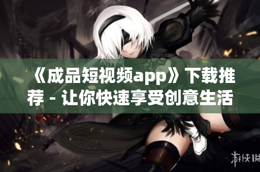 《成品短视频app》下载推荐 - 让你快速享受创意生活的APP