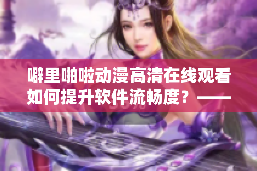 噼里啪啦动漫高清在线观看如何提升软件流畅度？——最新指南！