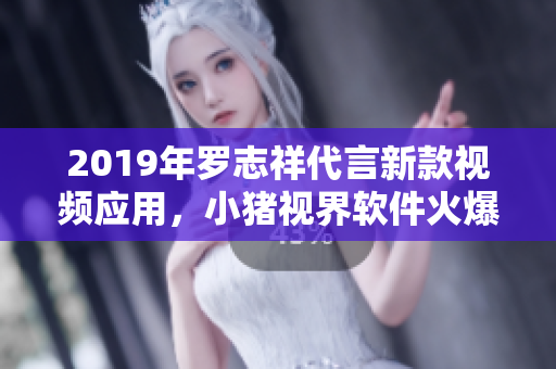 2019年罗志祥代言新款视频应用，小猪视界软件火爆上线