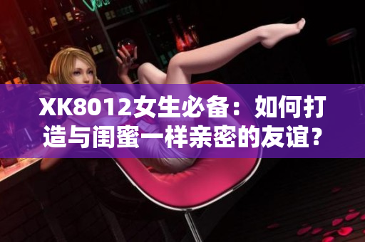 XK8012女生必备：如何打造与闺蜜一样亲密的友谊？