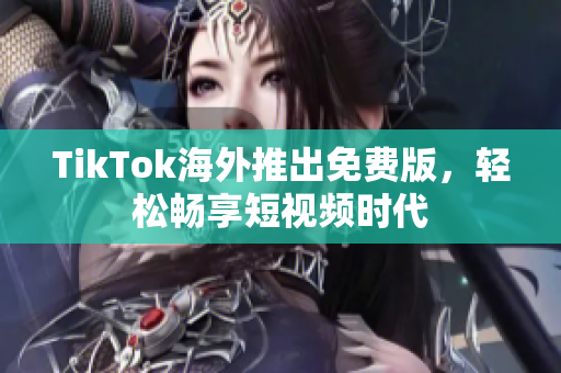 TikTok海外推出免费版，轻松畅享短视频时代