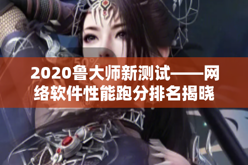 2020鲁大师新测试——网络软件性能跑分排名揭晓