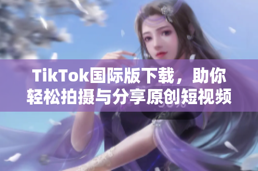 TikTok国际版下载，助你轻松拍摄与分享原创短视频