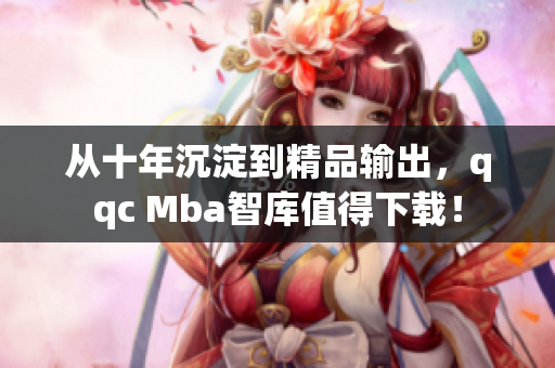 从十年沉淀到精品输出，qqc Mba智库值得下载！