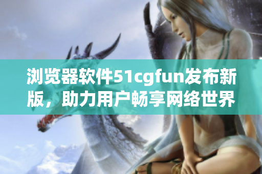 浏览器软件51cgfun发布新版，助力用户畅享网络世界