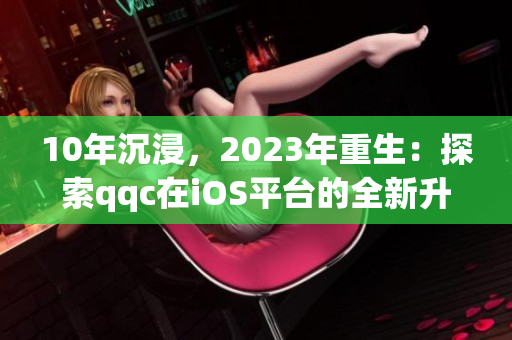 10年沉浸，2023年重生：探索qqc在iOS平台的全新升级