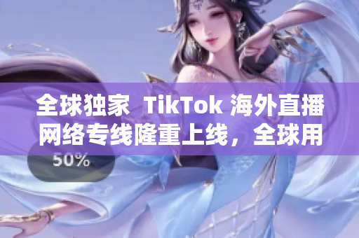 全球独家  TikTok 海外直播网络专线隆重上线，全球用户畅享高清直播！