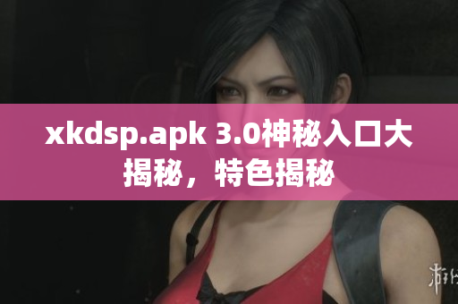 xkdsp.apk 3.0神秘入口大揭秘，特色揭秘