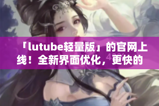 「lutube轻量版」的官网上线！全新界面优化，更快的视频加载速度！