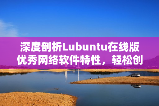 深度剖析Lubuntu在线版优秀网络软件特性，轻松创建高效网络环境