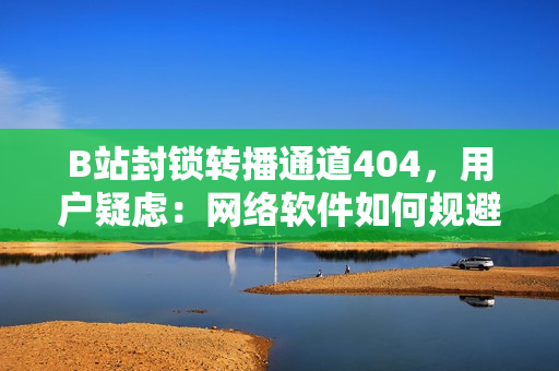 B站封锁转播通道404，用户疑虑：网络软件如何规避限制？