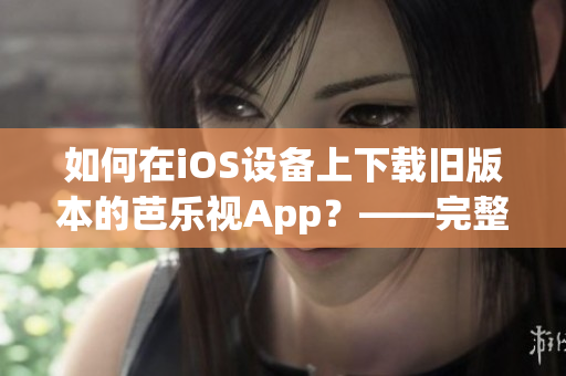 如何在iOS设备上下载旧版本的芭乐视App？——完整教程