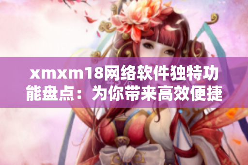 xmxm18网络软件独特功能盘点：为你带来高效便捷的使用体验