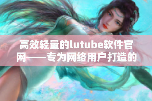 高效轻量的lutube软件官网——专为网络用户打造的全新用户体验！