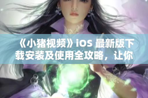 《小猪视频》iOS 最新版下载安装及使用全攻略，让你轻松畅享高清流畅视频体验