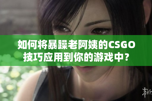 如何将暴躁老阿姨的CSGO技巧应用到你的游戏中？