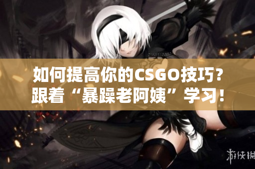 如何提高你的CSGO技巧？跟着“暴躁老阿姨”学习！