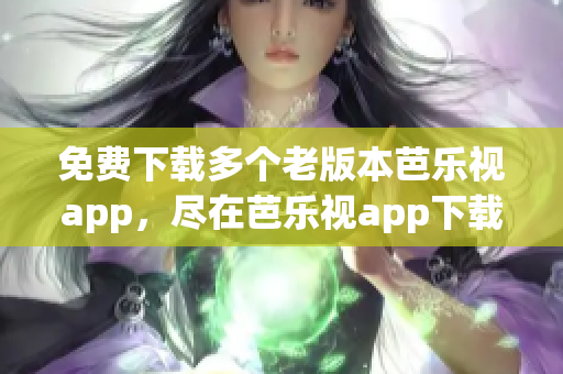 免费下载多个老版本芭乐视app，尽在芭乐视app下载中心