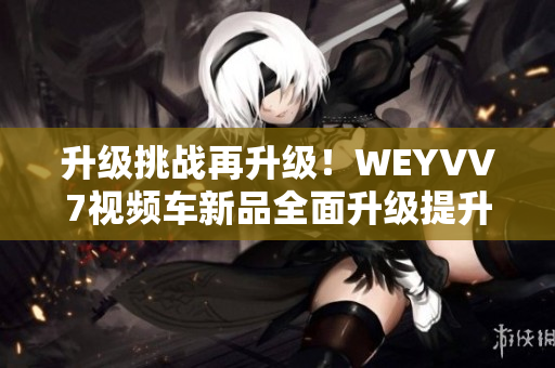 升级挑战再升级！WEYVV7视频车新品全面升级提升车内体验