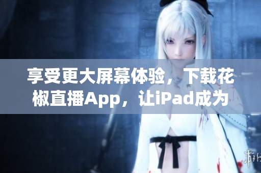 享受更大屏幕体验，下载花椒直播App，让iPad成为你的私人直播台