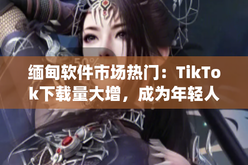 缅甸软件市场热门：TikTok下载量大增，成为年轻人必备app