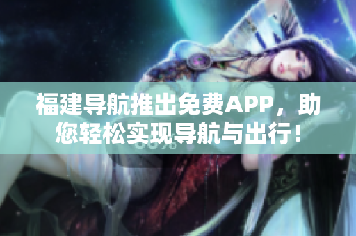 福建导航推出免费APP，助您轻松实现导航与出行！