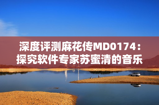 深度评测麻花传MD0174：探究软件专家苏蜜清的音乐之路