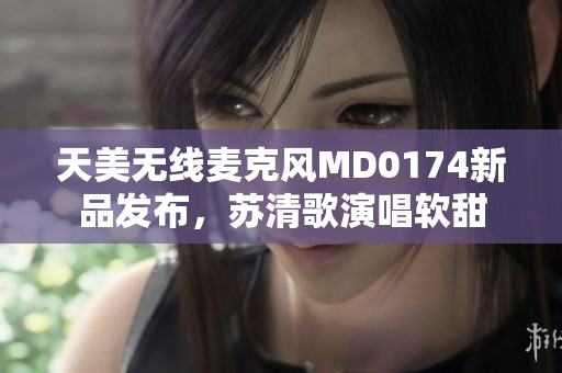 天美无线麦克风MD0174新品发布，苏清歌演唱软甜