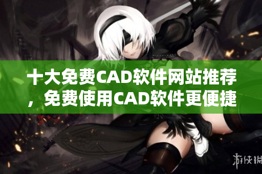 十大免费CAD软件网站推荐，免费使用CAD软件更便捷