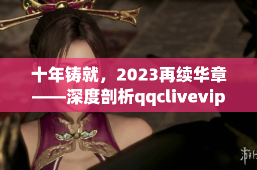 十年铸就，2023再续华章——深度剖析qqclivevipapp网络软件