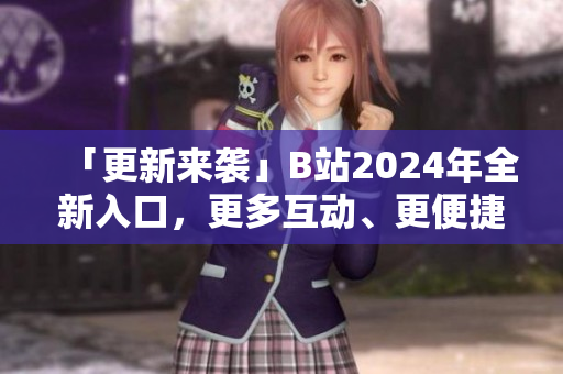 「更新来袭」B站2024年全新入口，更多互动、更便捷软件使用！