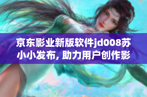 京东影业新版软件jd008苏小小发布, 助力用户创作影视作品