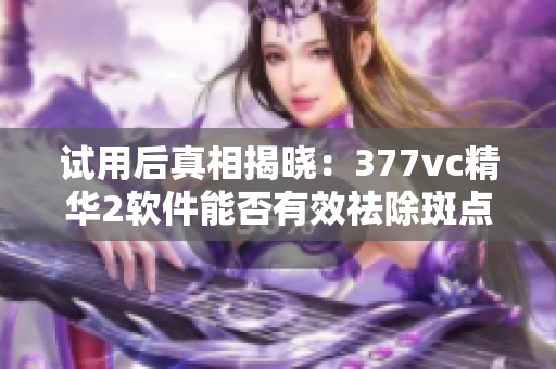 试用后真相揭晓：377vc精华2软件能否有效祛除斑点？