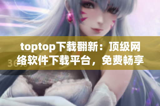 toptop下载翻新：顶级网络软件下载平台，免费畅享超多精品软件