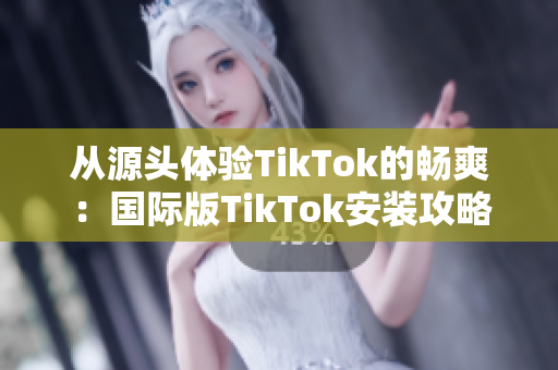 从源头体验TikTok的畅爽：国际版TikTok安装攻略