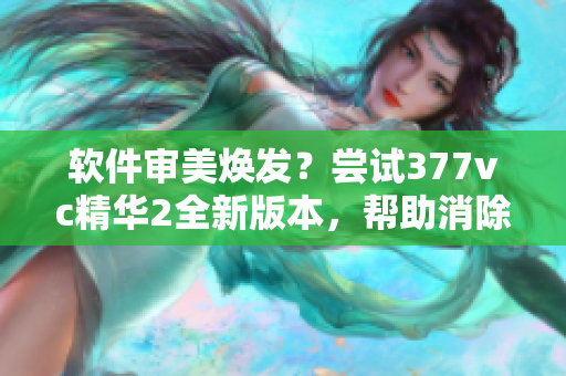 软件审美焕发？尝试377vc精华2全新版本，帮助消除视觉瑕疵！