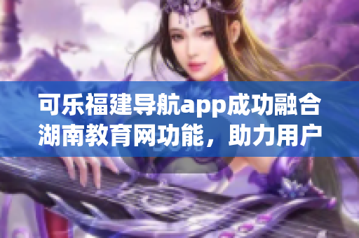 可乐福建导航app成功融合湖南教育网功能，助力用户畅通无阻